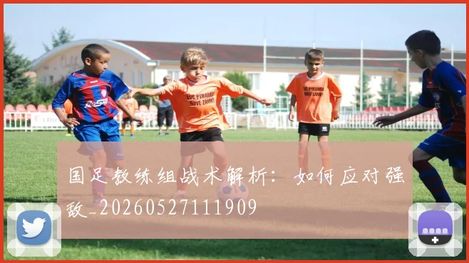 国足教练组战术解析：如何应对强敌_20260527111909