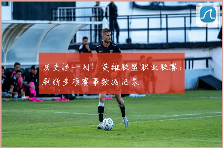 历史性一刻!英雄联盟职业联赛,刷新多项赛事数据记录