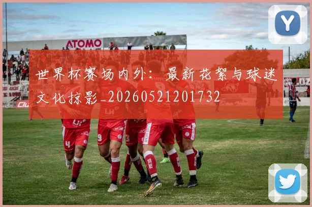 世界杯赛场内外：最新花絮与球迷文化掠影_20260521201732