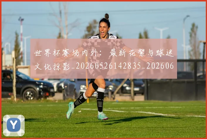 世界杯赛场内外:最新花絮与球迷文化掠影_20260526142835_20260607160502