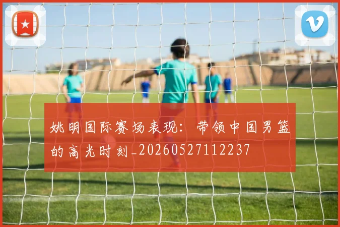 姚明国际赛场表现:带领中国男篮的高光时刻_20260527112237