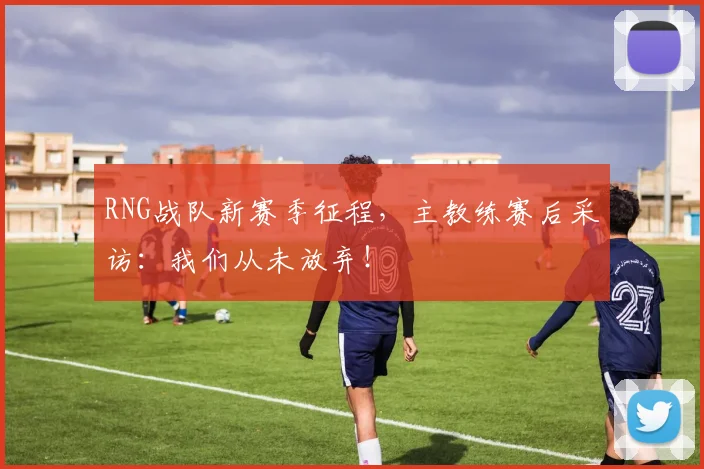 RNG战队新赛季征程,主教练赛后采访:我们从未放弃!