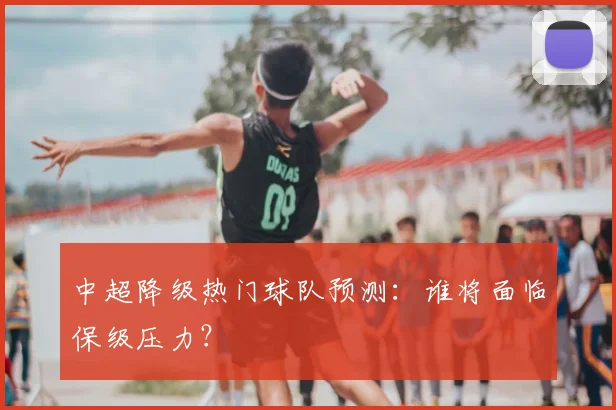 中超降级热门球队预测：谁将面临保级压力？
