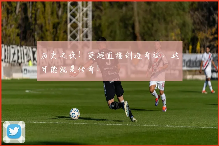 历史之夜！英超直播创造奇迹，这可能就是传奇！