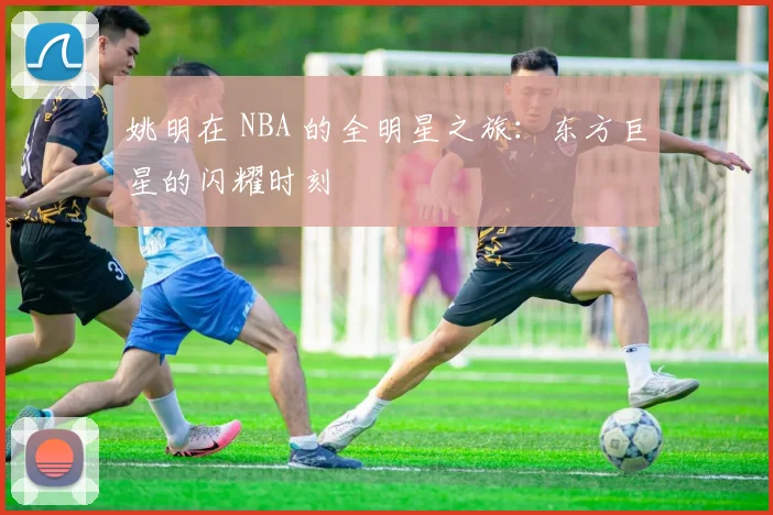 姚明在 NBA 的全明星之旅：东方巨星的闪耀时刻