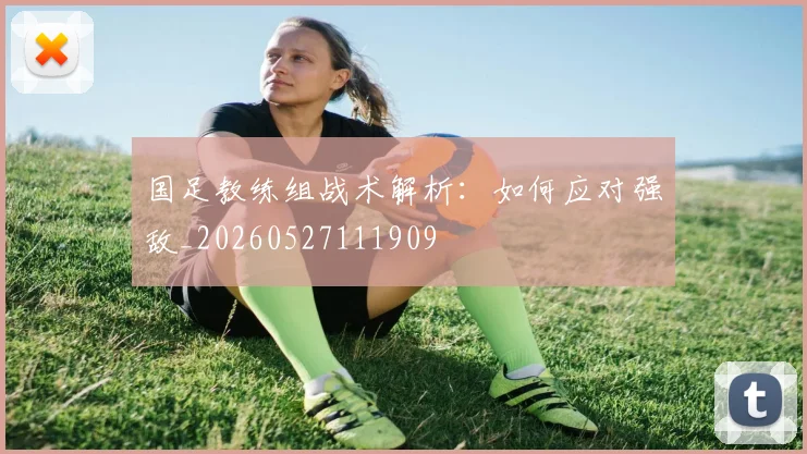 国足教练组战术解析：如何应对强敌_20260527111909
