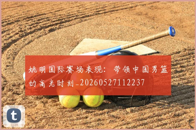 姚明国际赛场表现：带领中国男篮的高光时刻_20260527112237